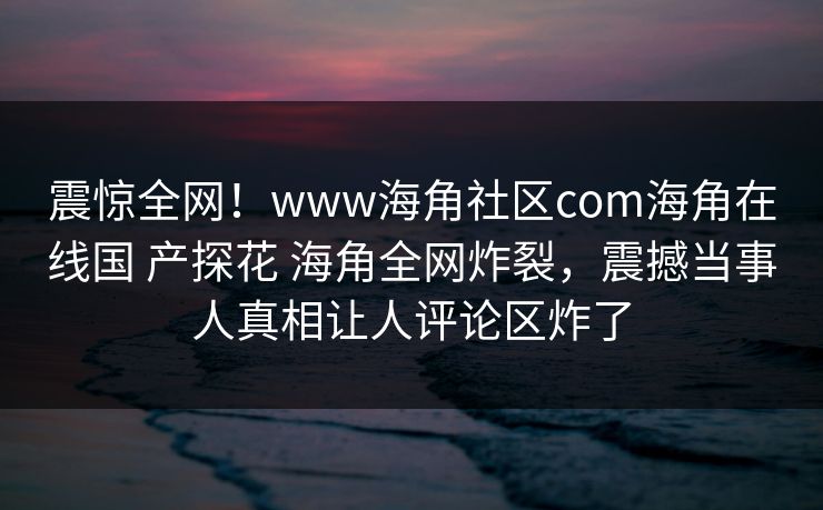 震惊全网！www海角社区com海角在线国 产探花 海角全网炸裂，震撼当事人真相让人评论区炸了