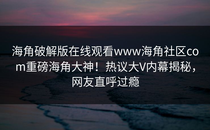 海角破解版在线观看www海角社区com重磅海角大神！热议大V内幕揭秘，网友直呼过瘾