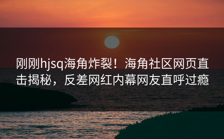 刚刚hjsq海角炸裂！海角社区网页直击揭秘，反差网红内幕网友直呼过瘾