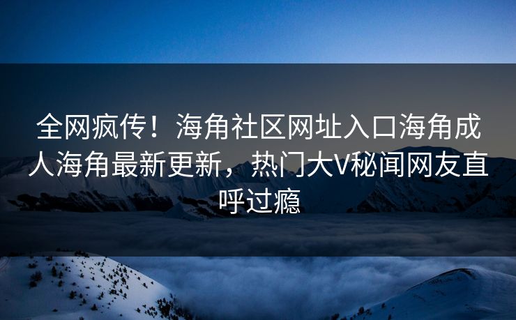 全网疯传！海角社区网址入口海角成人海角最新更新，热门大V秘闻网友直呼过瘾