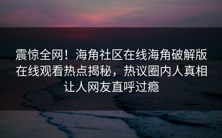 震惊全网！海角社区在线海角破解版在线观看热点揭秘，热议圈内人真相让人网友直呼过瘾