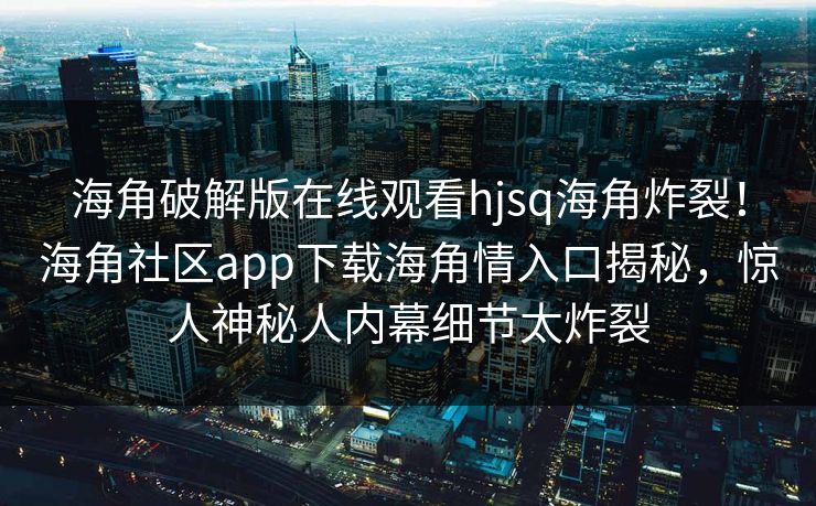 海角破解版在线观看hjsq海角炸裂！海角社区app下载海角情入口揭秘，惊人神秘人内幕细节太炸裂