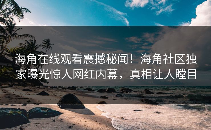 海角在线观看震撼秘闻！海角社区独家曝光惊人网红内幕，真相让人瞠目