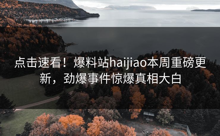 点击速看！爆料站haijiao本周重磅更新，劲爆事件惊爆真相大白