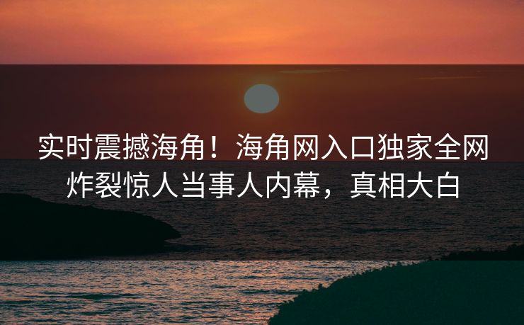 实时震撼海角！海角网入口独家全网炸裂惊人当事人内幕，真相大白