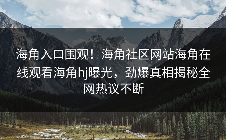 海角入口围观！海角社区网站海角在线观看海角hj曝光，劲爆真相揭秘全网热议不断
