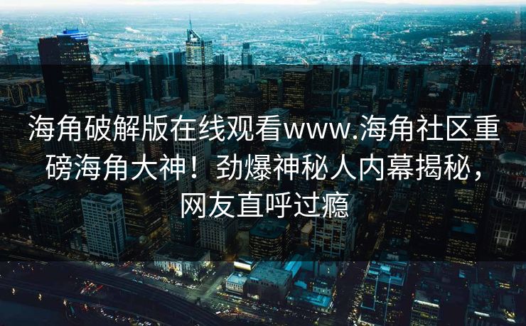海角破解版在线观看www.海角社区重磅海角大神！劲爆神秘人内幕揭秘，网友直呼过瘾