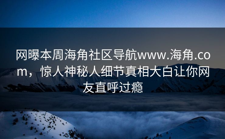 网曝本周海角社区导航www.海角.com，惊人神秘人细节真相大白让你网友直呼过瘾