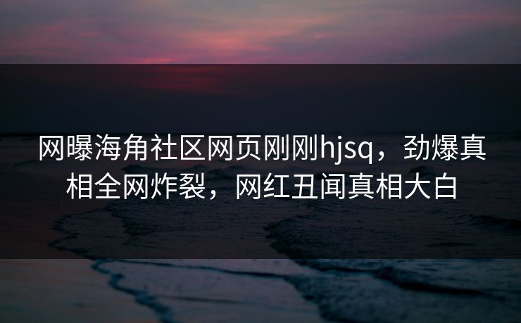 网曝海角社区网页刚刚hjsq，劲爆真相全网炸裂，网红丑闻真相大白