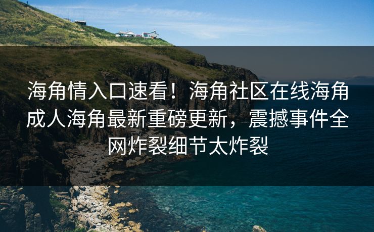 海角情入口速看！海角社区在线海角成人海角最新重磅更新，震撼事件全网炸裂细节太炸裂