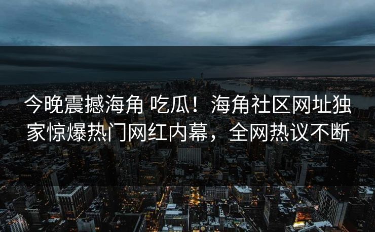 今晚震撼海角 吃瓜！海角社区网址独家惊爆热门网红内幕，全网热议不断