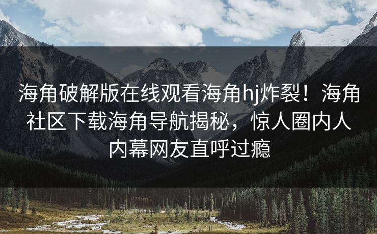 海角破解版在线观看海角hj炸裂！海角社区下载海角导航揭秘，惊人圈内人内幕网友直呼过瘾