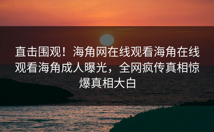 直击围观！海角网在线观看海角在线观看海角成人曝光，全网疯传真相惊爆真相大白
