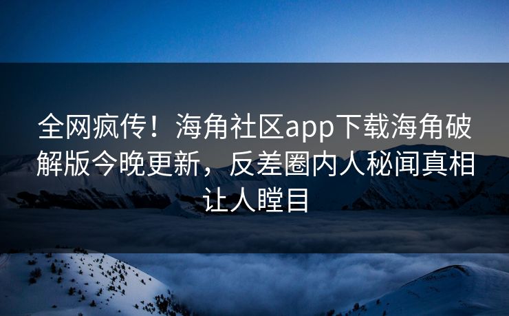 全网疯传！海角社区app下载海角破解版今晚更新，反差圈内人秘闻真相让人瞠目