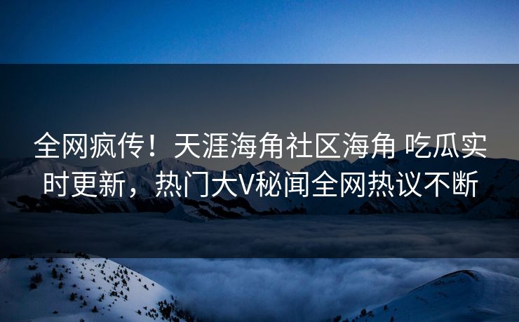 全网疯传！天涯海角社区海角 吃瓜实时更新，热门大V秘闻全网热议不断