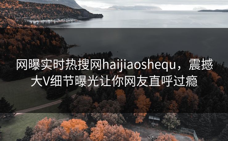 网曝实时热搜网haijiaoshequ，震撼大V细节曝光让你网友直呼过瘾