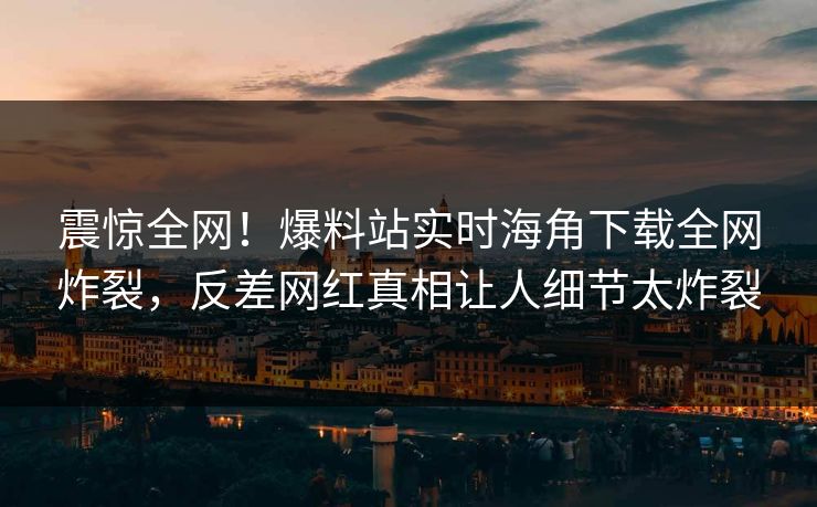 震惊全网！爆料站实时海角下载全网炸裂，反差网红真相让人细节太炸裂