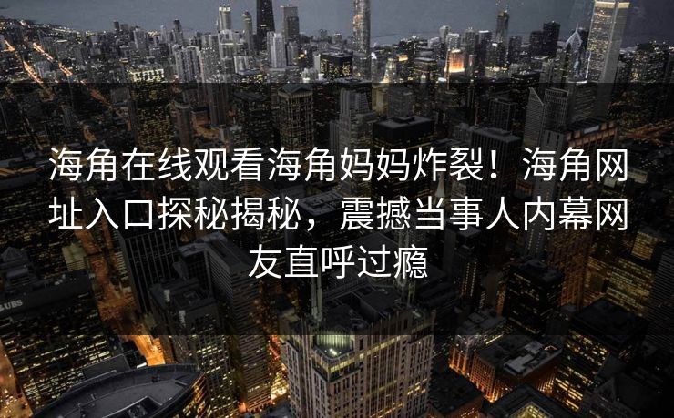 海角在线观看海角妈妈炸裂！海角网址入口探秘揭秘，震撼当事人内幕网友直呼过瘾