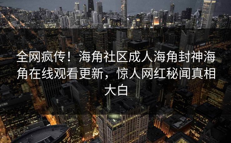 全网疯传！海角社区成人海角封神海角在线观看更新，惊人网红秘闻真相大白