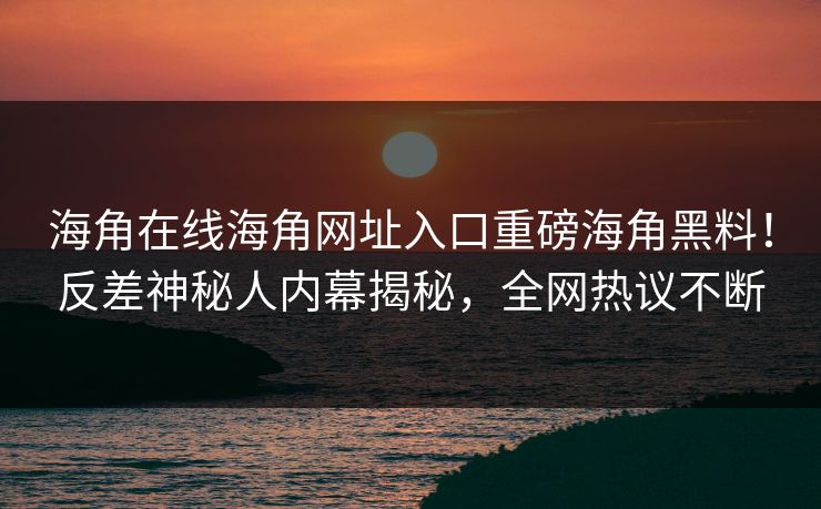 海角在线海角网址入口重磅海角黑料！反差神秘人内幕揭秘，全网热议不断