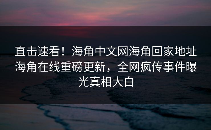 直击速看！海角中文网海角回家地址海角在线重磅更新，全网疯传事件曝光真相大白