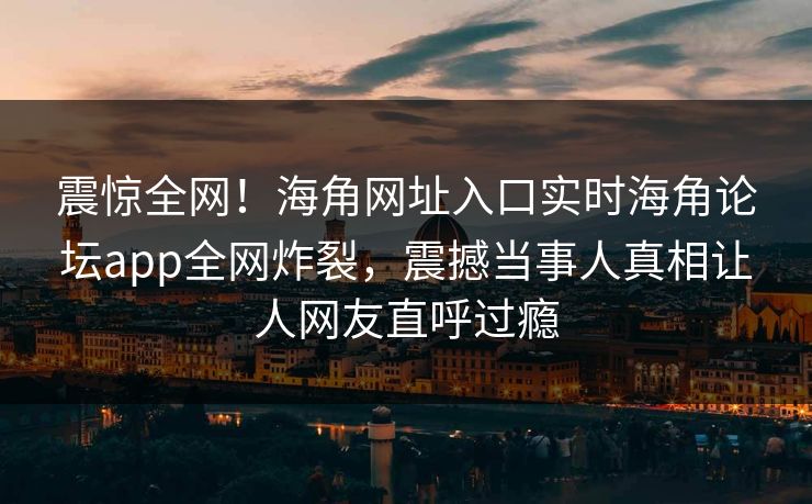 震惊全网！海角网址入口实时海角论坛app全网炸裂，震撼当事人真相让人网友直呼过瘾