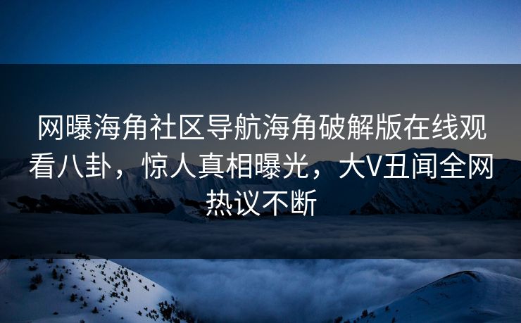网曝海角社区导航海角破解版在线观看八卦，惊人真相曝光，大V丑闻全网热议不断