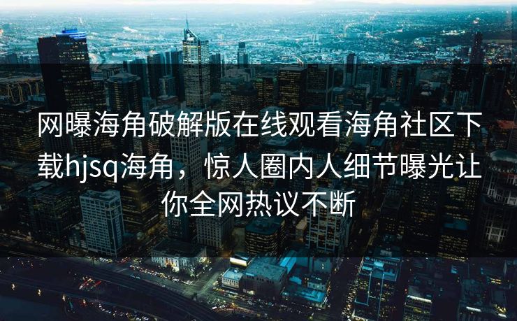 网曝海角破解版在线观看海角社区下载hjsq海角，惊人圈内人细节曝光让你全网热议不断