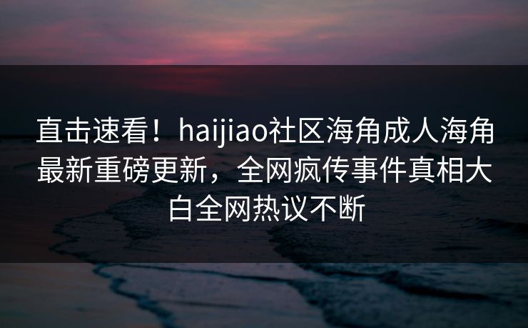 直击速看！haijiao社区海角成人海角最新重磅更新，全网疯传事件真相大白全网热议不断