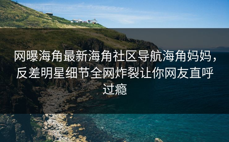 网曝海角最新海角社区导航海角妈妈，反差明星细节全网炸裂让你网友直呼过瘾