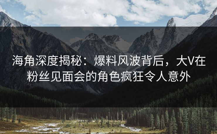 海角深度揭秘：爆料风波背后，大V在粉丝见面会的角色疯狂令人意外