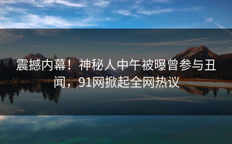 震撼内幕！神秘人中午被曝曾参与丑闻，91网掀起全网热议