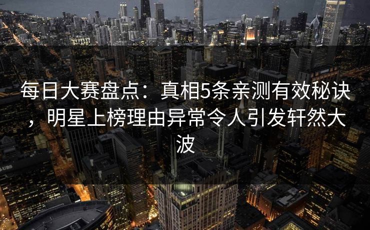 每日大赛盘点：真相5条亲测有效秘诀，明星上榜理由异常令人引发轩然大波
