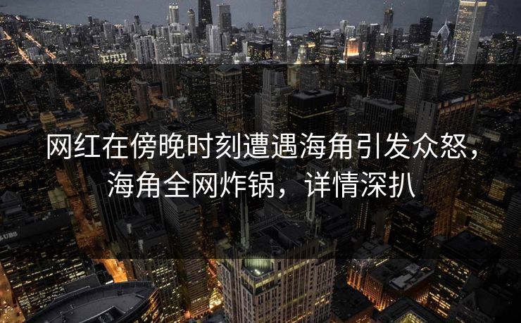 网红在傍晚时刻遭遇海角引发众怒，海角全网炸锅，详情深扒