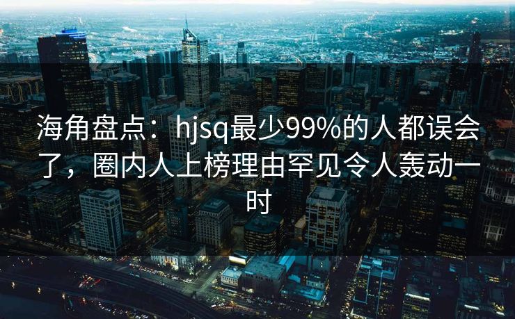 海角盘点：hjsq最少99%的人都误会了，圈内人上榜理由罕见令人轰动一时