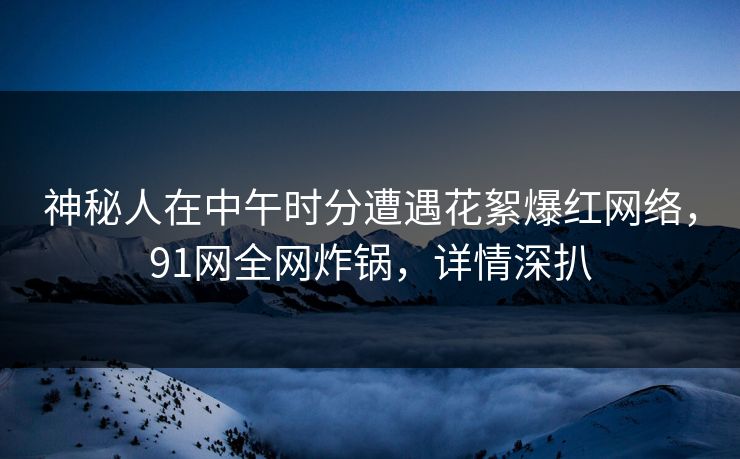 神秘人在中午时分遭遇花絮爆红网络，91网全网炸锅，详情深扒