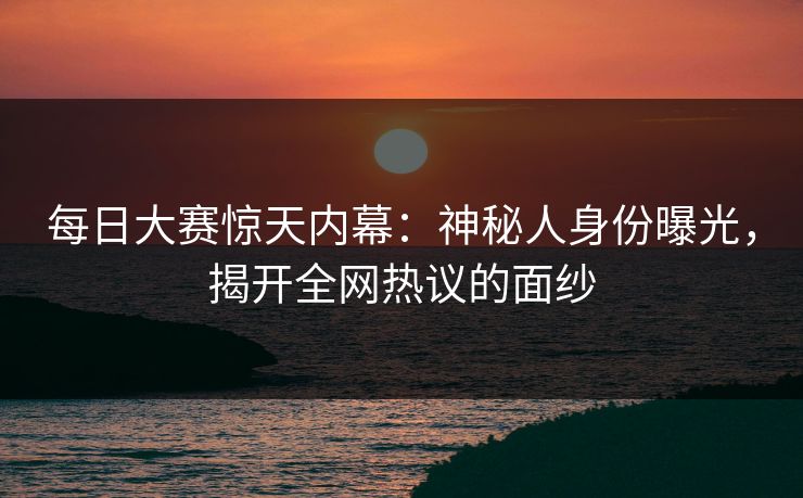 每日大赛惊天内幕：神秘人身份曝光，揭开全网热议的面纱
