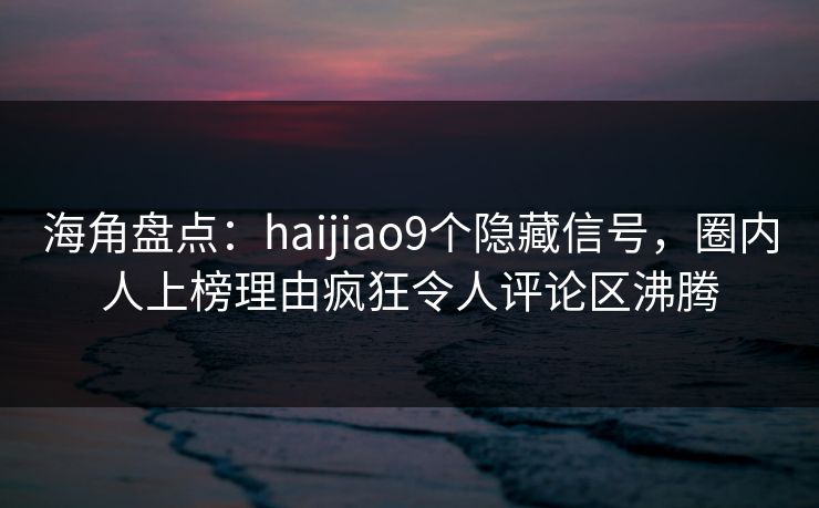 海角盘点：haijiao9个隐藏信号，圈内人上榜理由疯狂令人评论区沸腾