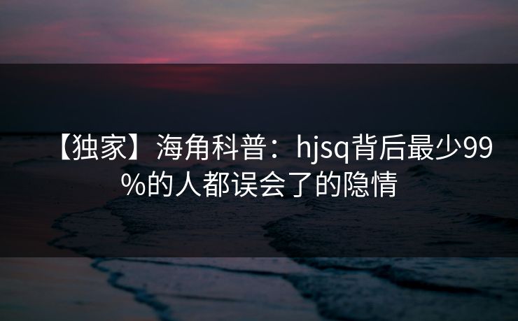 【独家】海角科普：hjsq背后最少99%的人都误会了的隐情