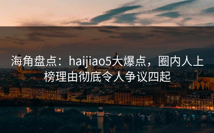 海角盘点：haijiao5大爆点，圈内人上榜理由彻底令人争议四起