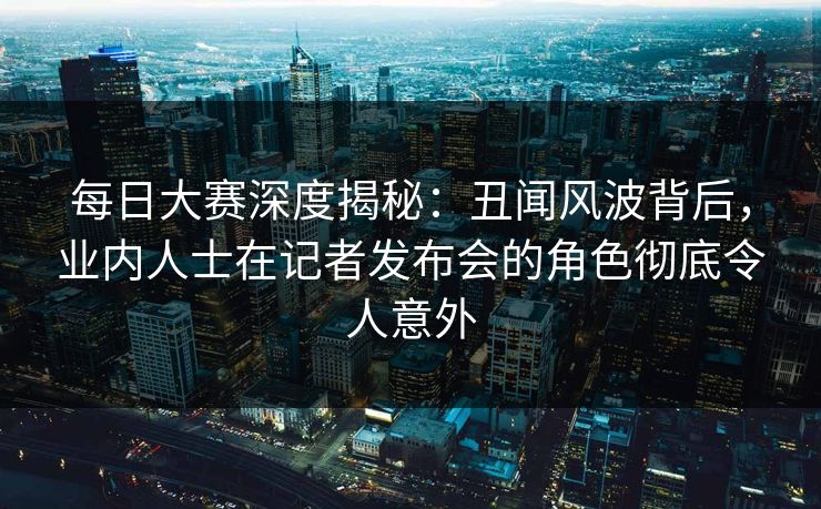 每日大赛深度揭秘：丑闻风波背后，业内人士在记者发布会的角色彻底令人意外