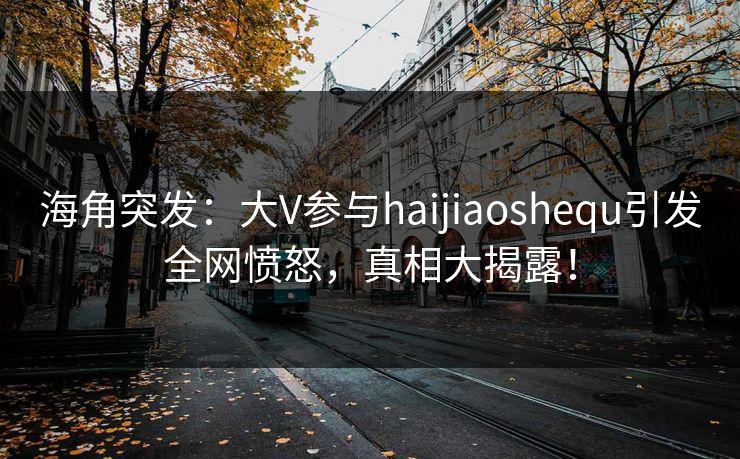 海角突发：大V参与haijiaoshequ引发全网愤怒，真相大揭露！