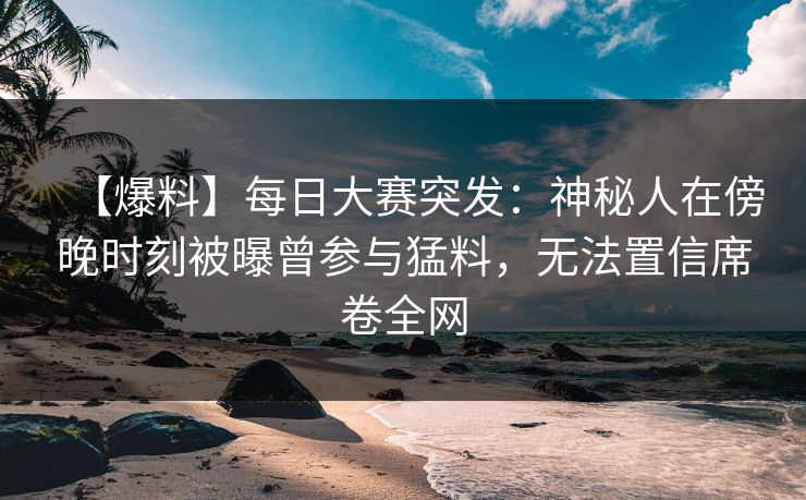 【爆料】每日大赛突发：神秘人在傍晚时刻被曝曾参与猛料，无法置信席卷全网