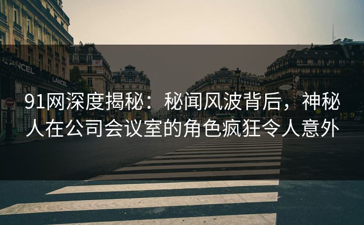 91网深度揭秘：秘闻风波背后，神秘人在公司会议室的角色疯狂令人意外
