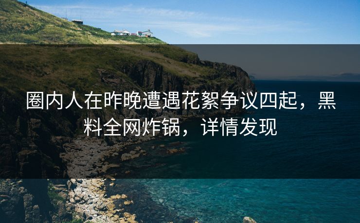 圈内人在昨晚遭遇花絮争议四起，黑料全网炸锅，详情发现