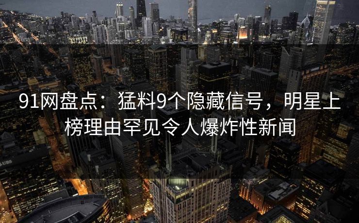 91网盘点：猛料9个隐藏信号，明星上榜理由罕见令人爆炸性新闻