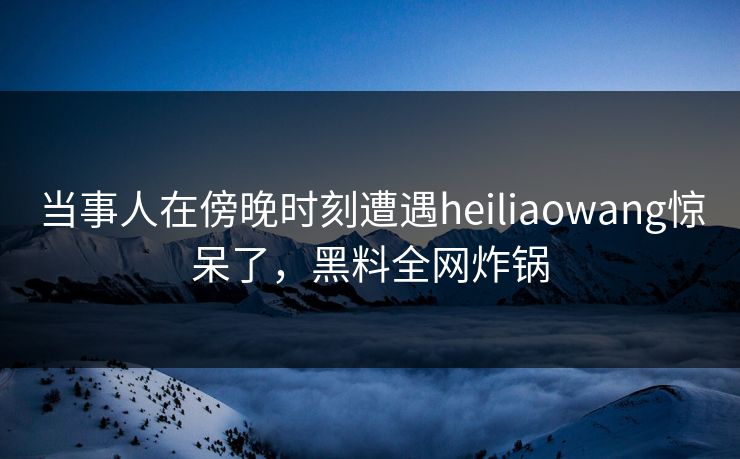 当事人在傍晚时刻遭遇heiliaowang惊呆了，黑料全网炸锅
