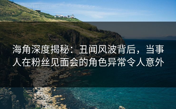 海角深度揭秘：丑闻风波背后，当事人在粉丝见面会的角色异常令人意外