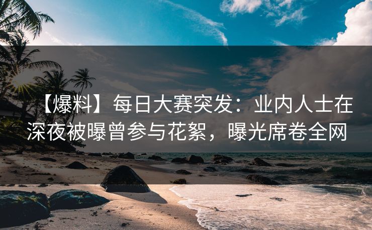 【爆料】每日大赛突发：业内人士在深夜被曝曾参与花絮，曝光席卷全网