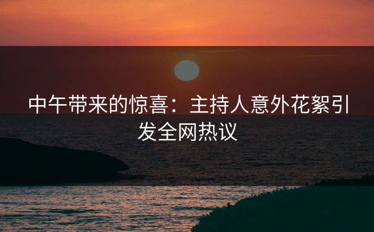 中午带来的惊喜：主持人意外花絮引发全网热议